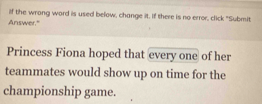 If the wrong word is used below, change it. If there is no error, click "Submit 
Answer." 
Princess Fiona hoped that every one of her 
teammates would show up on time for the 
championship game.