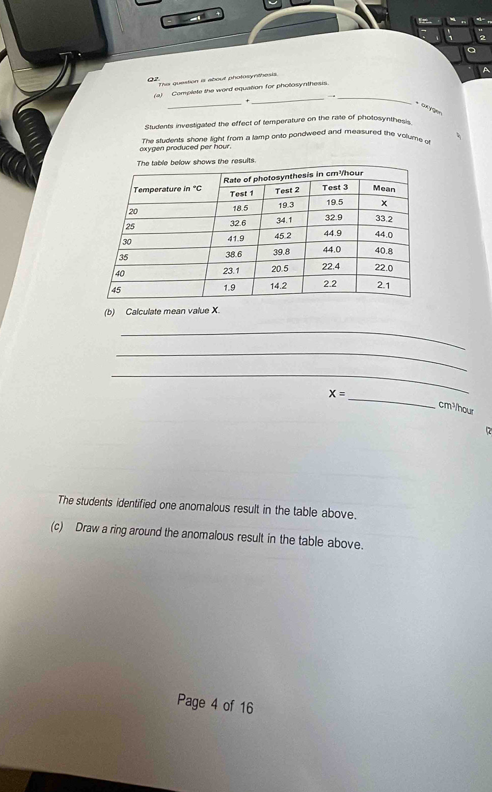 A
Q2
This question is about photosynthesis
_
(a) Complete the word equation for photosynthesis.
_
_
* ox ygen
Students investigated the effect of temperature on the rate of photosynthesis.
The students shone light from a lamp onto pondweed and measured the volume of
oxygen produced per hour.
esults.
(b) Calculate mean value X.
_
_
_
_
X=
cm³/hour
(2
The students identified one anomalous result in the table above.
(c) Draw a ring around the anomalous result in the table above.
Page 4 of 16