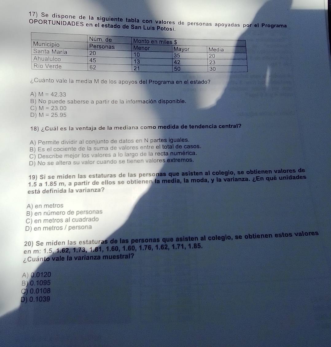 Se dispone de la siguiente tabla con valores de personas apoyadas por el Programa
OPORTUNIDADES en el estado de San Luis Potosí.
¿Cuánto vale la media M de los apoyos del Programa en el estado?
A) M=42.33
B) No puede saberse a partir de la información disponible.
C) M=23.00
D) M=25.95
18) ¿Cuál es la ventaja de la mediana como medida de tendencia central?
A) Permite dividir al conjunto de datos en N partes iguales.
B) Es el cociente de la suma de valores entre el total de casos.
C) Describe mejor los valores a lo largo de la recta numérica.
D) No se altera su valor cuando se tienen valores extremos.
19) Si se miden las estaturas de las personas que asisten al colegio, se obtienen valores de
1.5 a 1.85 m, a partir de ellos se obtienen la media, la moda, y la varianza. ¿En qué unidades
está definida la varianza?
A) en metros
B) en número de personas
C) en metros al cuadrado
D) en metros / persona
20) Se miden las estaturas de las personas que asisten al colegio, se obtienen estos valores
en m: 1.5, 1.62, 1.73, 1.81, 1.60, 1.60, 1.76, 1.62, 1.71, 1.85.
¿Cuánto vale la varianza muestral?
A) 0.0120
B) 0.1095
C) 0.0108
D) 0.1039