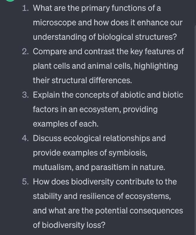 What are the primary functions of a 
microscope and how does it enhance our 
understanding of biological structures? 
2. Compare and contrast the key features of 
plant cells and animal cells, highlighting 
their structural differences. 
3. Explain the concepts of abiotic and biotic 
factors in an ecosystem, providing 
examples of each. 
4. Discuss ecological relationships and 
provide examples of symbiosis, 
mutualism, and parasitism in nature. 
5. How does biodiversity contribute to the 
stability and resilience of ecosystems, 
and what are the potential consequences 
of biodiversity loss?