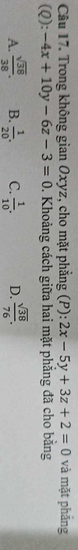 Trong không gian Oxyz, cho mặt phẳng (P): 2x-5y+3z+2=0 và mặt phăng
(Q): -4x+10y-6z-3=0. Khoảng cách giữa hai mặt phăng đã cho bằng
A.  sqrt(38)/38 . B.  1/20 . C.  1/10 . D.  sqrt(38)/76 .