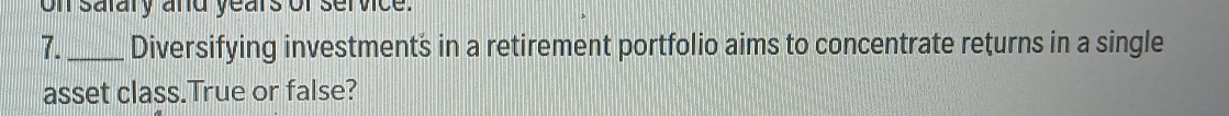on satary and years of service. 
7. _Diversifying investments in a retirement portfolio aims to concentrate returns in a single 
asset class.True or false?