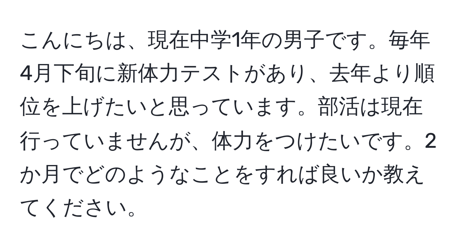 こんにちは、現在中学1年の男子です。毎年4月下旬に新体力テストがあり、去年より順位を上げたいと思っています。部活は現在行っていませんが、体力をつけたいです。2か月でどのようなことをすれば良いか教えてください。