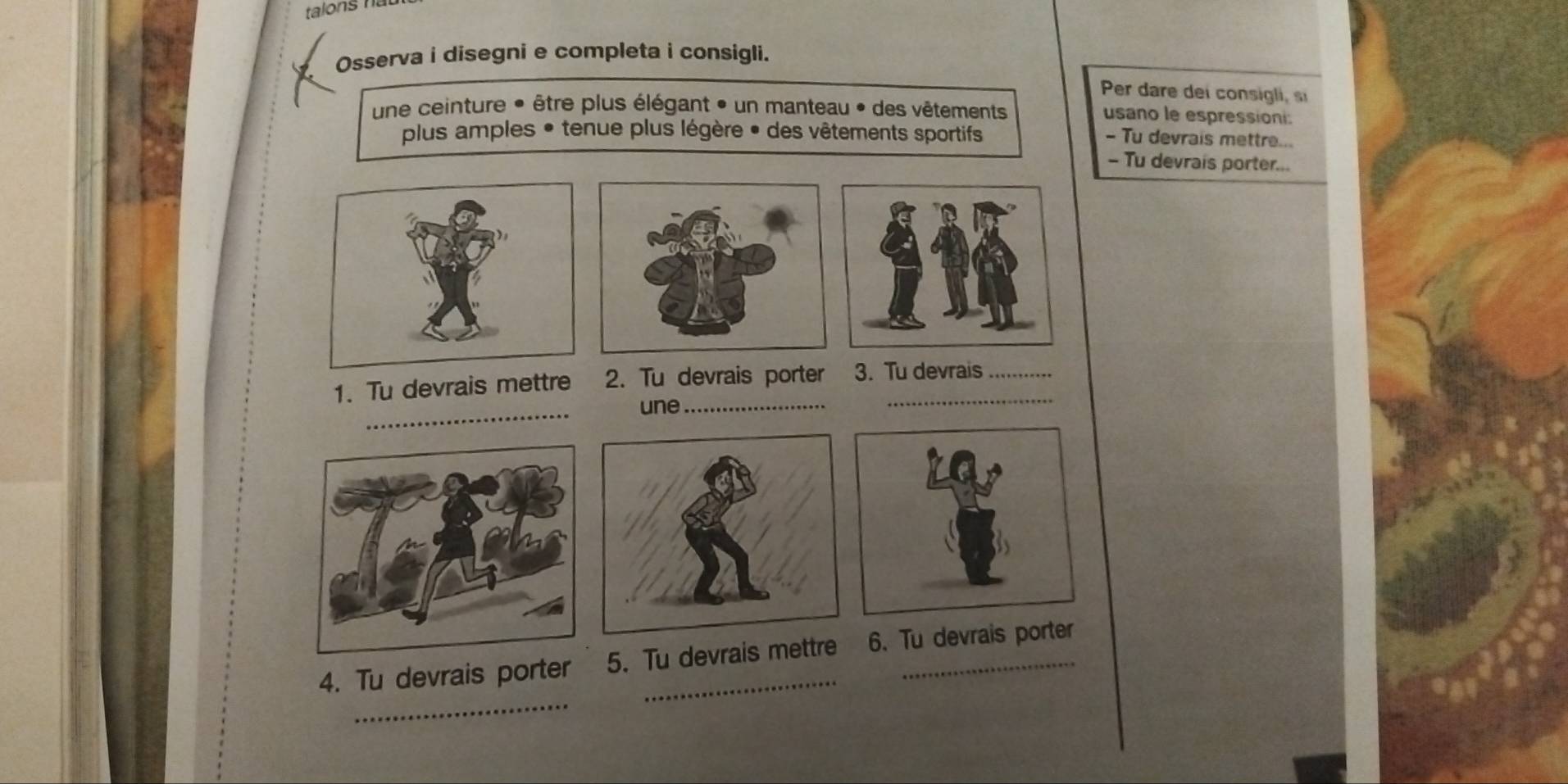 Osserva i disegni e completa i consigli. 
Per dare dei consigli, si 
une ceinture * être plus élégant » un manteau * des vêtements usano le espressioni: 
plus amples • tenue plus légère • des vêtements sportifs - Tu devrais mettre... 
- Tu devrais porter... 
_ 
1. Tu devrais mettre 2. Tu devrais porter 3. Tu devrais 
une_ 
_ 
4. Tu devrais porter 5. Tu devrais mettre 6. Tu devrais porter