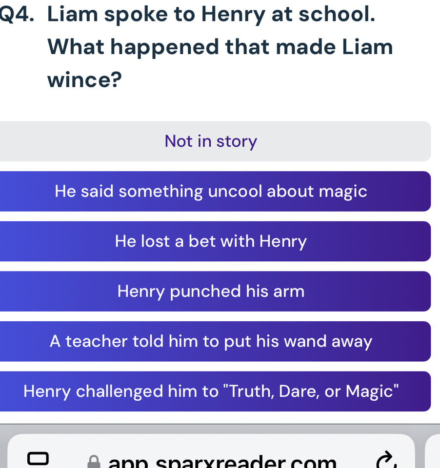 Liam spoke to Henry at school.
What happened that made Liam
wince?
Not in story
He said something uncool about magic
He lost a bet with Henry
Henry punched his arm
A teacher told him to put his wand away
Henry challenged him to "Truth, Dare, or Magic"
ann sparxreader co m