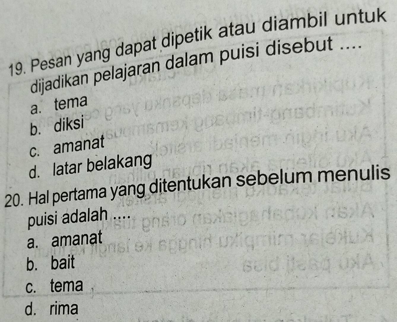 Pesan yang dapat dipetik atau diambil untuk
dijadikan pelajaran dalam puisi disebut ....
a. tema
b. diksi
c. amanat
d. latar belakang
20. Hal pertama yang ditentukan sebelum menulis
puisi adalah ....
a. amanat
b. bait
c. tema
d. rima