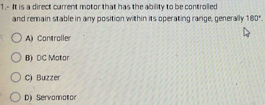 1.- It is a direct current motor that has the ability to be controlled
and remain stable in any position within its operating range, generally 180°.
A) Controller
B) DC Motor
C) Buzzer
D) Servomotor