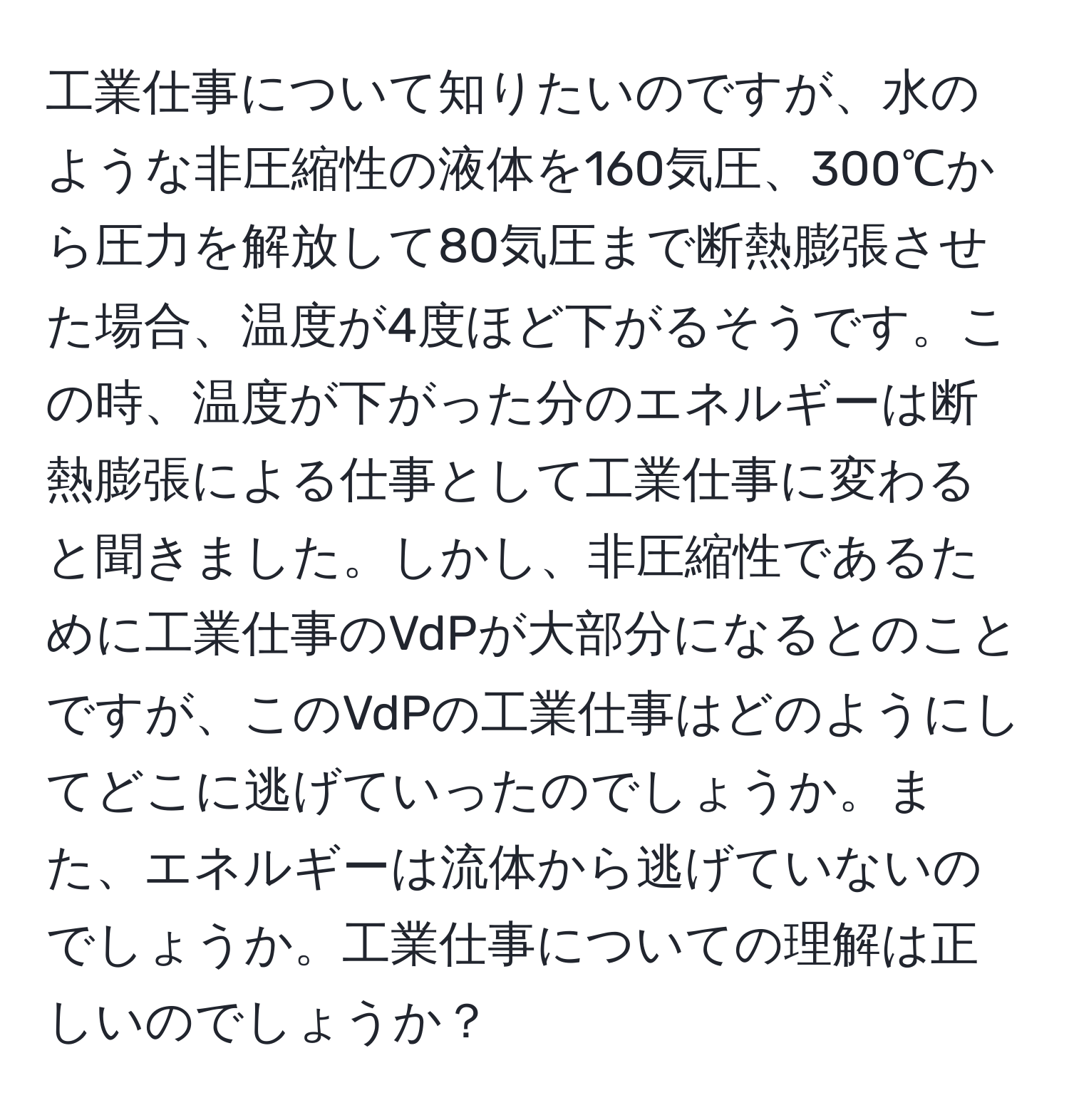 工業仕事について知りたいのですが、水のような非圧縮性の液体を160気圧、300℃から圧力を解放して80気圧まで断熱膨張させた場合、温度が4度ほど下がるそうです。この時、温度が下がった分のエネルギーは断熱膨張による仕事として工業仕事に変わると聞きました。しかし、非圧縮性であるために工業仕事のVdPが大部分になるとのことですが、このVdPの工業仕事はどのようにしてどこに逃げていったのでしょうか。また、エネルギーは流体から逃げていないのでしょうか。工業仕事についての理解は正しいのでしょうか？