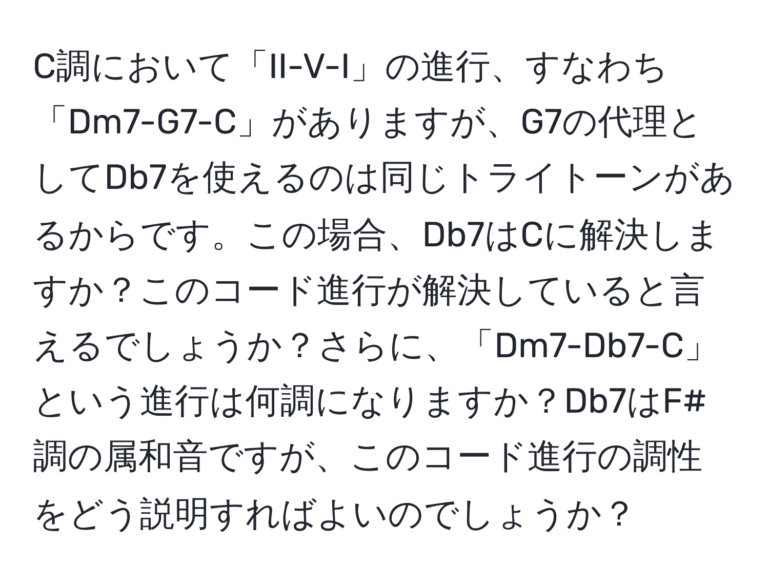 C調において「II-V-I」の進行、すなわち「Dm7-G7-C」がありますが、G7の代理としてDb7を使えるのは同じトライトーンがあるからです。この場合、Db7はCに解決しますか？このコード進行が解決していると言えるでしょうか？さらに、「Dm7-Db7-C」という進行は何調になりますか？Db7はF#調の属和音ですが、このコード進行の調性をどう説明すればよいのでしょうか？