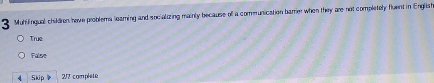 Mutifingual children have problema leaming and socializing mainly because olf a communication barre when they are not completely fluent in English
True
False
4 Skip 2/7 complete