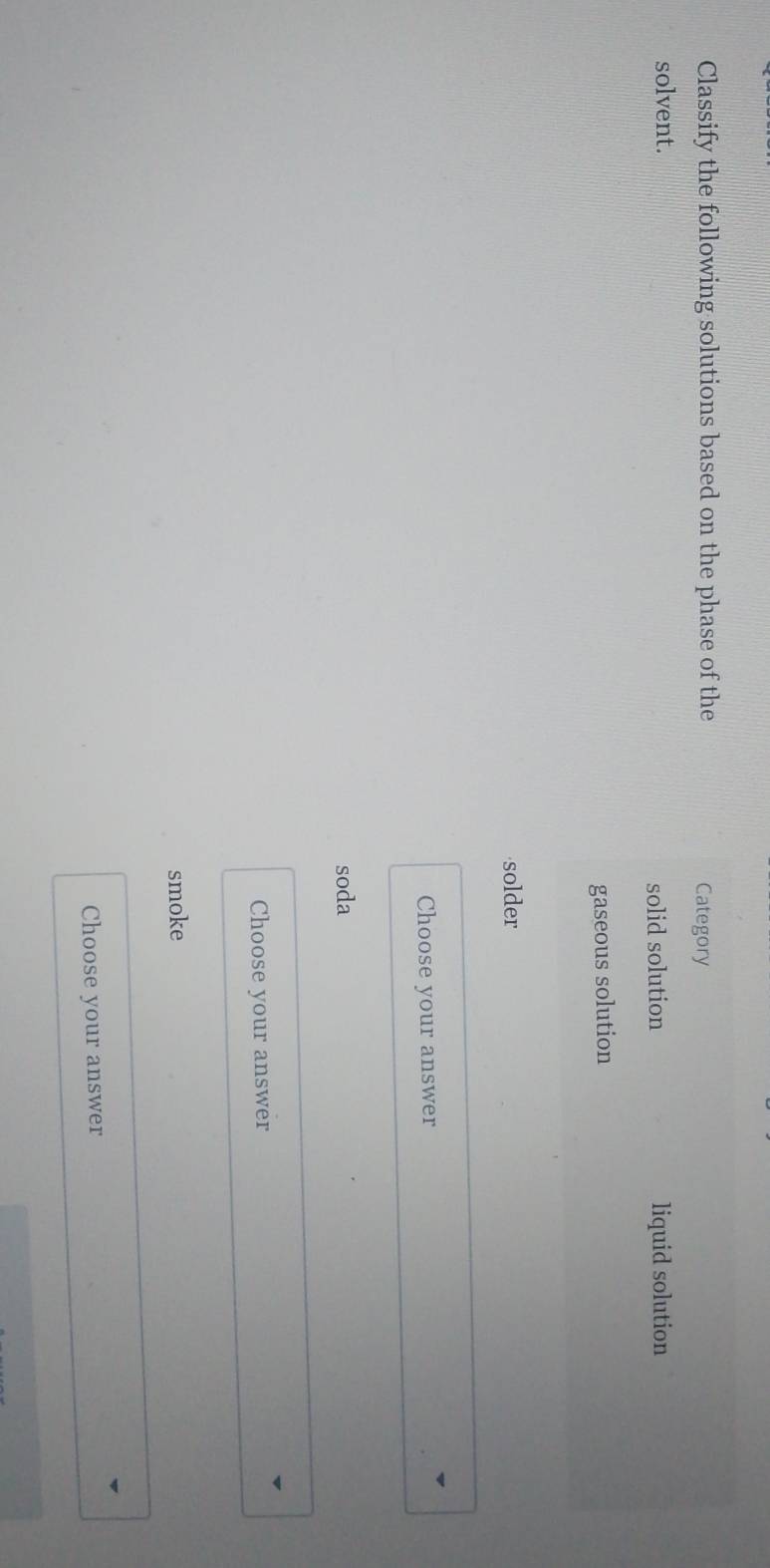 Classify the following solutions based on the phase of the Category
solvent. liquid solution
solid solution
gaseous solution
solder
Choose your answer
soda
Choose your answer
smoke
Choose your answer