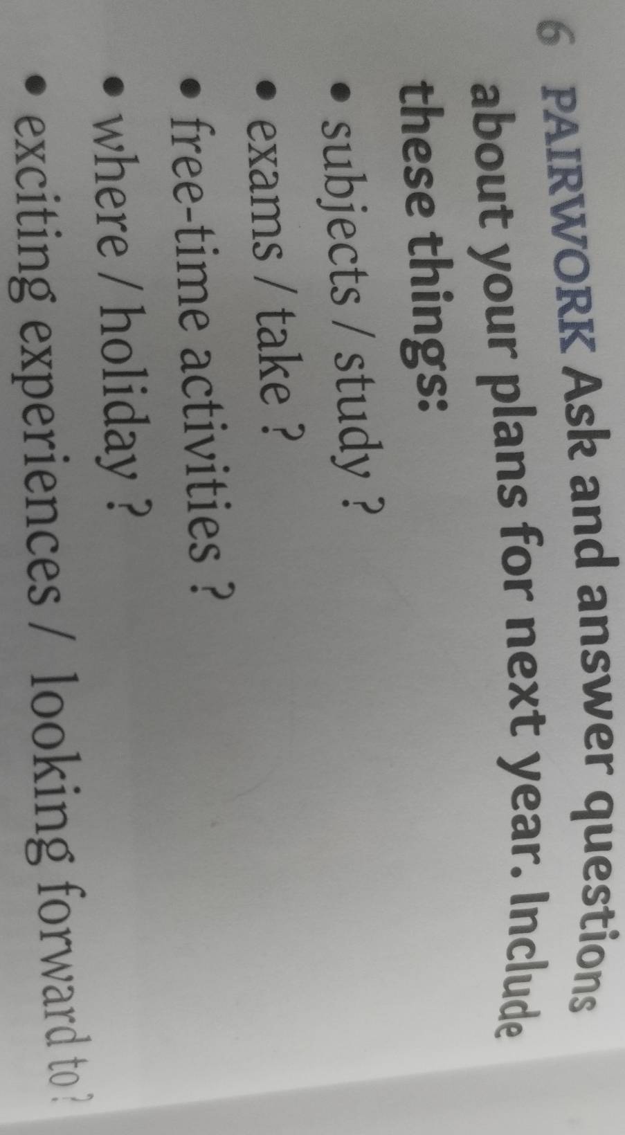 PAIRWORK Ask and answer questions 
about your plans for next year. Include 
these things: 
subjects / study ? 
exams / take ? 
free-time activities ? 
where / holiday ? 
exciting experiences / looking forward to ?