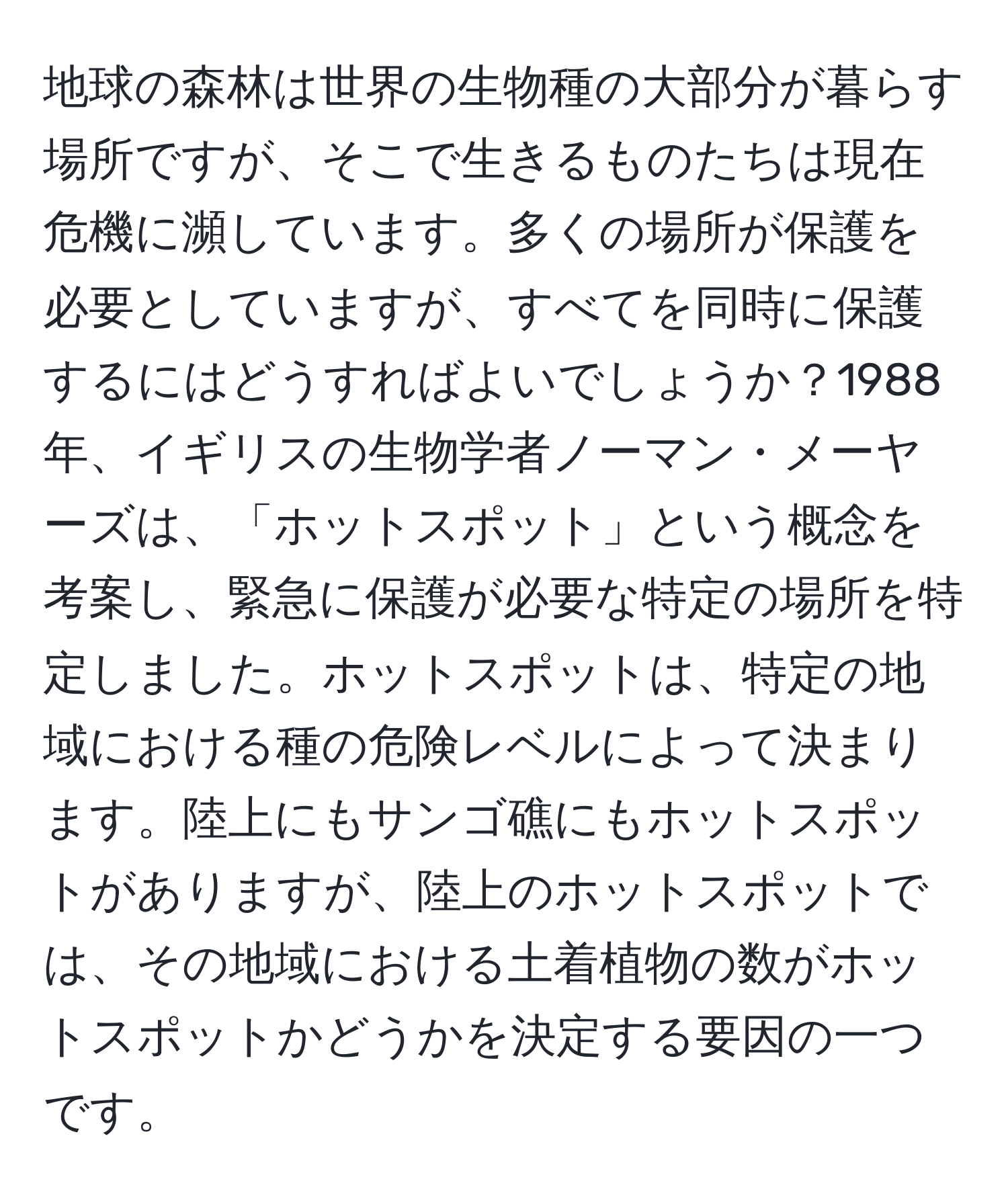 地球の森林は世界の生物種の大部分が暮らす場所ですが、そこで生きるものたちは現在危機に瀕しています。多くの場所が保護を必要としていますが、すべてを同時に保護するにはどうすればよいでしょうか？1988年、イギリスの生物学者ノーマン・メーヤーズは、「ホットスポット」という概念を考案し、緊急に保護が必要な特定の場所を特定しました。ホットスポットは、特定の地域における種の危険レベルによって決まります。陸上にもサンゴ礁にもホットスポットがありますが、陸上のホットスポットでは、その地域における土着植物の数がホットスポットかどうかを決定する要因の一つです。