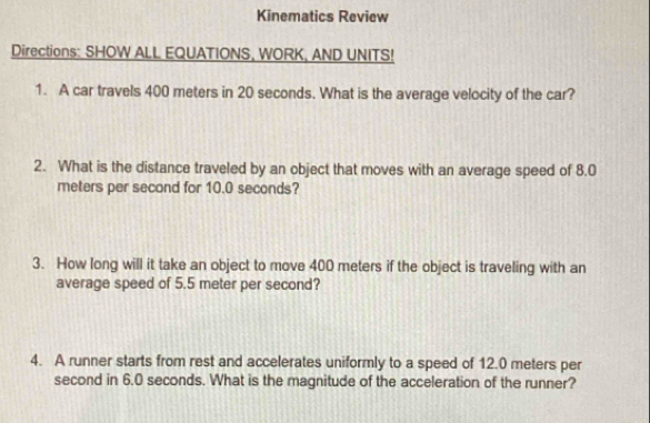 Kinematics Review 
Directions: SHOW ALL EQUATIONS, WORK, AND UNITS! 
1. A car travels 400 meters in 20 seconds. What is the average velocity of the car? 
2. What is the distance traveled by an object that moves with an average speed of 8.0
meters per second for 10.0 seconds? 
3. How long will it take an object to move 400 meters if the object is traveling with an 
average speed of 5.5 meter per second? 
4. A runner starts from rest and accelerates uniformly to a speed of 12.0 meters per
second in 6.0 seconds. What is the magnitude of the acceleration of the runner?