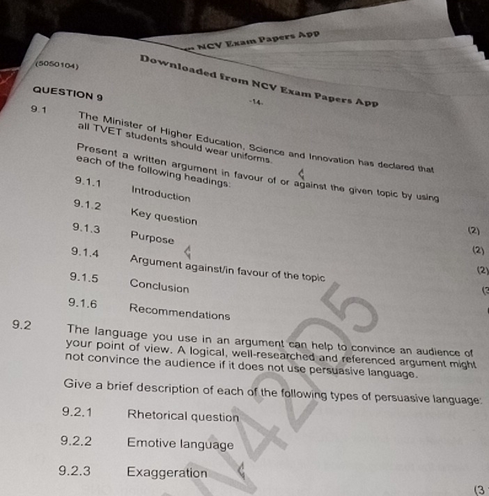 NCV Exam Papers App 
(5050104) 
Downloaded from NCV Exam Papers App 
QUESTION 9 
-14. 
9.1 
all TVET students should wear uniforms 
The Minister of Higher Education, Science and Innovation has declared that 
each of the following headings: 
Present a written argument in favour of or against the given topic by using 
9.1.1 Introduction 
9.1.2 Key question 
(2) 
9.1.3 Purpose 
(2) 
9.1.4 Argument against/in favour of the topic 
9.1.5 
(2) 
Conclusion 
( 
9.1.6 Recommendations 
9.2 The language you use in an argument can help to convince an audience of 
your point of view. A logical, well-researched and referenced argument might 
not convince the audience if it does not use persuasive language. 
Give a brief description of each of the following types of persuasive language: 
9.2.1 Rhetorical question 
9.2.2 Emotive language 
9.2.3 Exaggeration 
(3