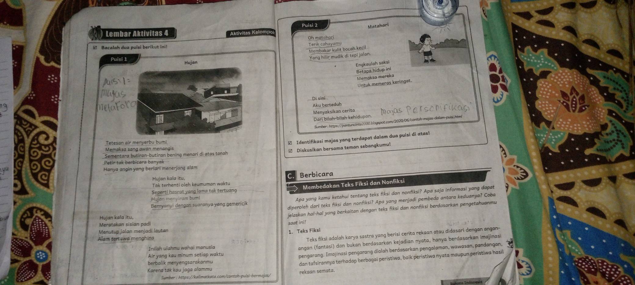 Puisi 2 Matahari
Lembar Aktivitas 4 Aktivitas Kelompok
Oh matahari
 Bacalah dua puisi berikut ini! Terik cahayamu
Membakar kulit bocah kecil
Yang hilir mudik di tepi jalan.
Engkaulah saksi
Betapa hidup ini
Memaksa mereka
Untuk memeras keringat.
Di sini
Aku berteduh
Menyaksikan cerita Mayas   e 
Dari bilah-bilah kehidupan.
Sumber : https://pantuncinta2000.blogspot.com/2020/06/contoh-majas-dalam-puisi.html
Tetesan air menyerbu bumi
₹ Identifikasi majas yang terdapat dalam dua puisi di atas!
Memaksa sang awan menangis
Diskusikan bersama teman sebangkumu!
Sementara butiran-butiran bening menari di atas tanah
Petir tak berbicara banyak
Hanya angin yang berlari menerjang alam
Hujan kala itu, Berbicara
Tak terhenti oleh keumuman waktu
Membedakan Teks Fiksi dan Nonfiksi
Seperti hasrat yang lama tak tertuang
Bernyanyi dengan suaranya yang gemericik Apa yang kamu ketahui tentang teks fiksi dan nonfiksi? Apa saja informasi yang dapat
Hujan menyiram bumi
diperoleh dari teks fiksi dan nonfiksi? Apa yang menjadi pembeda antara keduanya? Coba
Hujan kala itu,
jelaskan hal-hal yang berkaitan dengan teks fiksi dan nonfiksi berdasarkan pengetahuanmu
Meratakan sisian padi
Menutup jalan menjadi lautan saat ini!
1. Teks Fiksi
Alam tertawa menghina
Teks fiksi adalah karya sastra yang berisi cerita rekaan atau didasari dengan angan-
Inilah ulahmu wahai manusia
angan (fantasi) dan bukan berdasarkan kejadian nyata, hanya berdasarkan imajinasi
berbalik menyengsarakanmu pengarang. Imajinasi pengarang diolah berdasarkan pengalaman, wawasan, pandangan,
Air yang kau minum setiap waktu
Karena tàk kau jaga alammu dan tafsirannya terhadap berbagai peristiwa, baik peristiwa nyata maupun peristiwa hasil
Sumber : https://kalimatkata.com/contoh-puísi-bermajas/ rekaan semata.