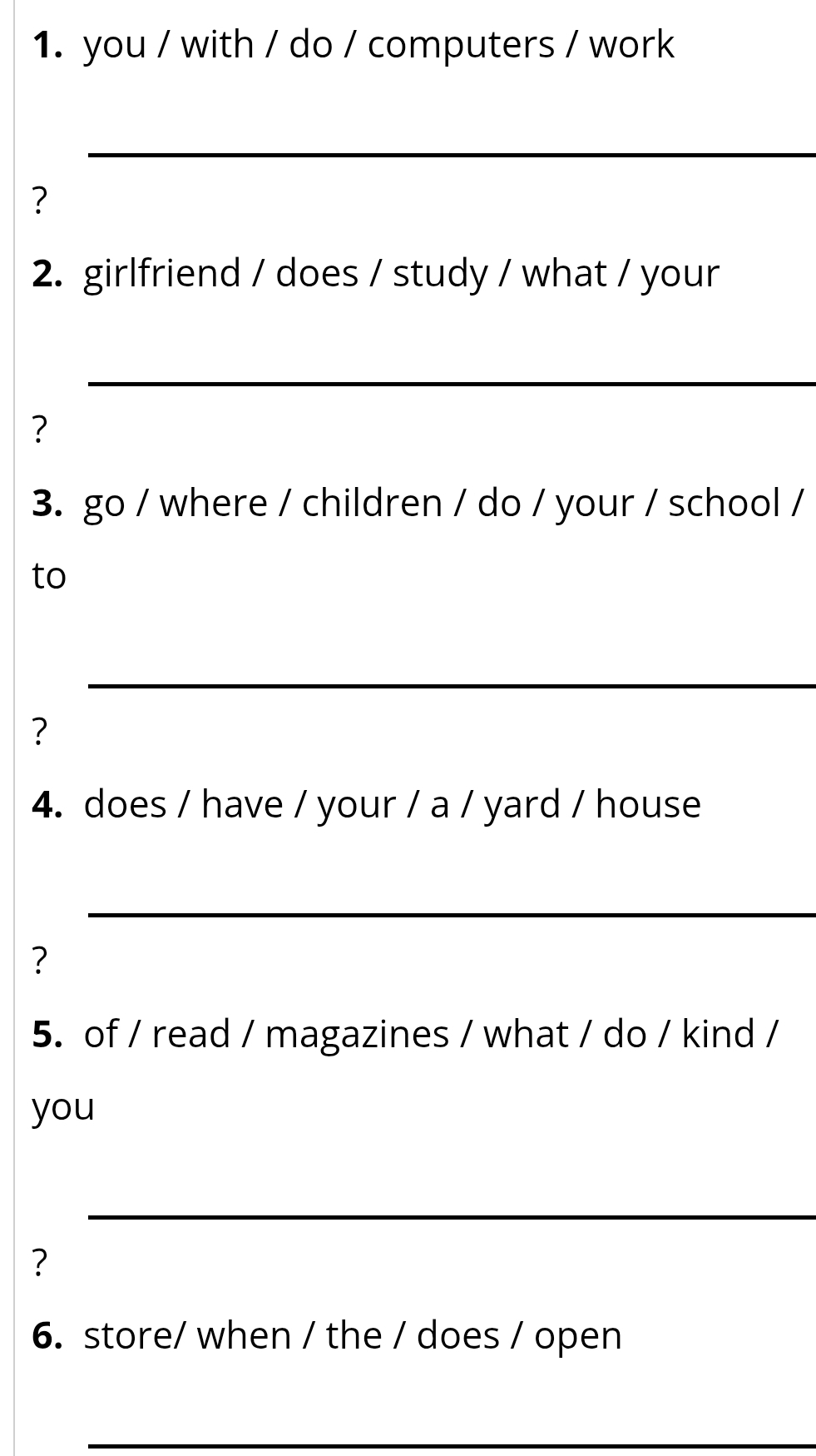 you / with / do / computers / work 
_ 
? 
2. girlfriend / does / study / what / your 
_ 
? 
3. go / where / children / do / your / school / 
to 
_ 
? 
4. does / have / your / a / yard / house 
_ 
? 
5. of / read / magazines / what / do / kind / 
you 
_ 
? 
6. store/ when / the / does / open 
_