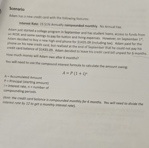 Scenario 
Adam has a new credit card with the following features: 
Interest Rate: 23.51% Annually compounded monthly. No Annual Fee. 
Adam just started a college program in September and has student loans, access to funds from 
an RESP, and some savings to pay for tuition and living expenses. However, on September 1^(st), 
Adam decided to buy a new high-end phone for $1435.09 (including tax). Adam paid for the 
phone on his new credit card, but realized at the end of September that he could not pay his 
credit card balance of $1435.09. Adam decided to leave his credit card bill unpaid for 6 months. 
How much money will Adam owe after 6 months? 
You will need to use the compound interest formula to calculate the amount owing:
A=P(1+i)^n
A= Accumulated Amount
P= Principal (starting amount)
i= interest rate, n= number of 
compounding periods. 
(hint: the credit card balance is compounded monthly for 6 months. You will need to divide the 
interest rate by 12 to get a monthly interest rate).