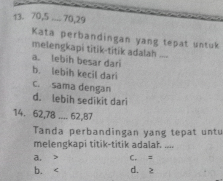 70, 5.... 70, 29
Kata perbandingan yang tepat untuk
melengkapi titik-titik adalah ....
a. lebih besar dari
b. lebih kecil dari
c. sama dengan
d. lebih sedikit dari
14. 62, 78.... 62, 87
Tanda perbandingan yang tepat untu
melengkapi titik-titik adalah ....
a. C. =
b. d. ≥