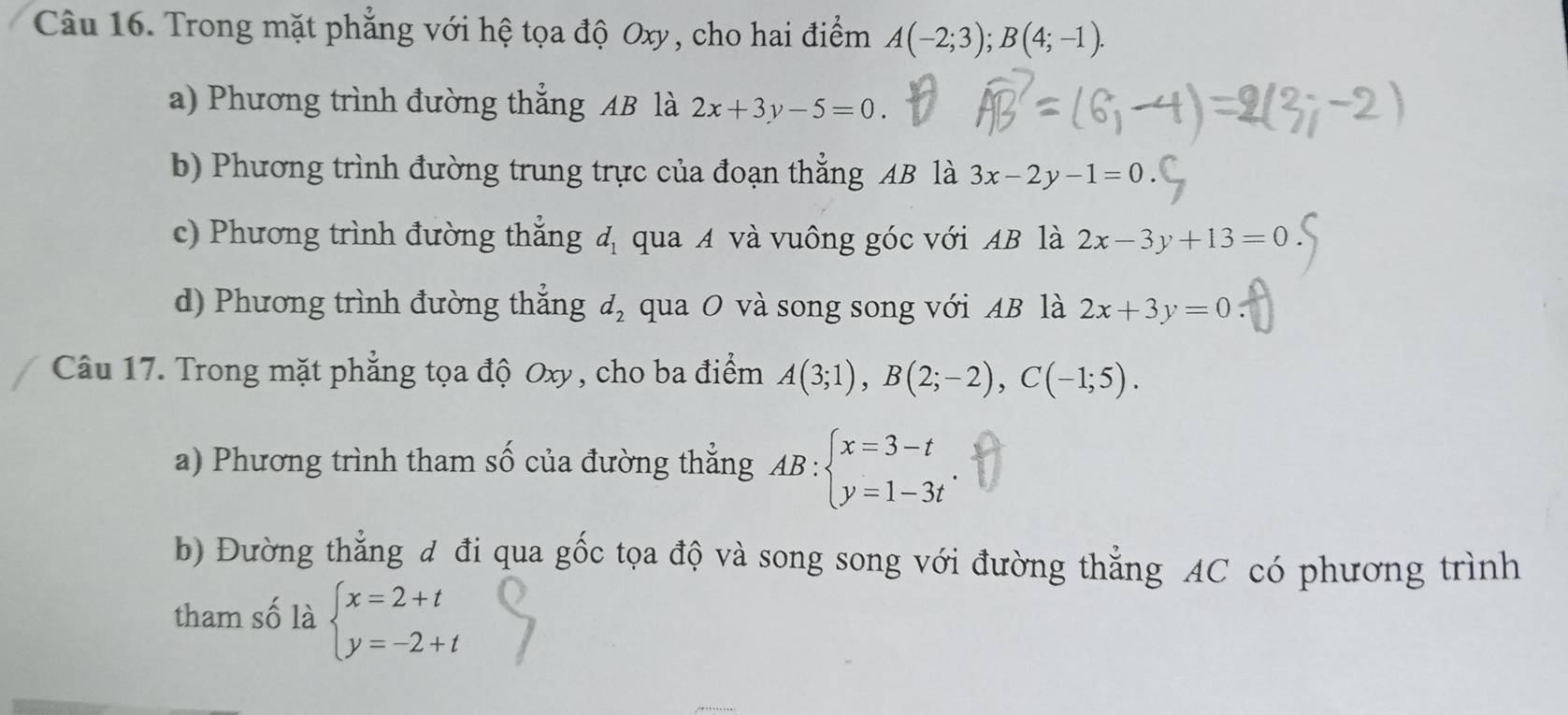 Trong mặt phẳng với hệ tọa độ Oxy, cho hai điểm A(-2;3); B(4;-1).
a) Phương trình đường thẳng AB là 2x+3y-5=0.
b) Phương trình đường trung trực của đoạn thẳng AB là 3x-2y-1=0
c) Phương trình đường thắng đ qua A và vuông góc với AB là 2x-3y+13=0
d) Phương trình đường thẳng d_2 qua O và song song với AB là 2x+3y=0
Câu 17. Trong mặt phẳng tọa độ Oxy , cho ba điểm A(3;1), B(2;-2), C(-1;5). 
a) Phương trình tham Swidehat O của đường thẳng AB:beginarrayl x=3-t y=1-3tendarray.. 
b) Đường thẳng đ đi qua gốc tọa độ và song song với đường thẳng AC có phương trình
tham số là beginarrayl x=2+t y=-2+tendarray.