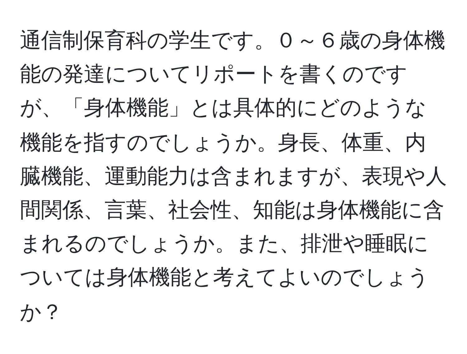 通信制保育科の学生です。０～６歳の身体機能の発達についてリポートを書くのですが、「身体機能」とは具体的にどのような機能を指すのでしょうか。身長、体重、内臓機能、運動能力は含まれますが、表現や人間関係、言葉、社会性、知能は身体機能に含まれるのでしょうか。また、排泄や睡眠については身体機能と考えてよいのでしょうか？