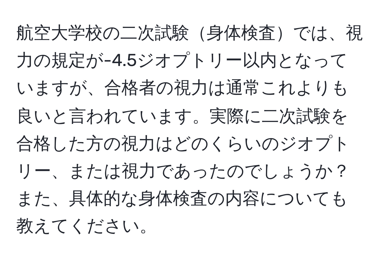 航空大学校の二次試験身体検査では、視力の規定が-4.5ジオプトリー以内となっていますが、合格者の視力は通常これよりも良いと言われています。実際に二次試験を合格した方の視力はどのくらいのジオプトリー、または視力であったのでしょうか？また、具体的な身体検査の内容についても教えてください。