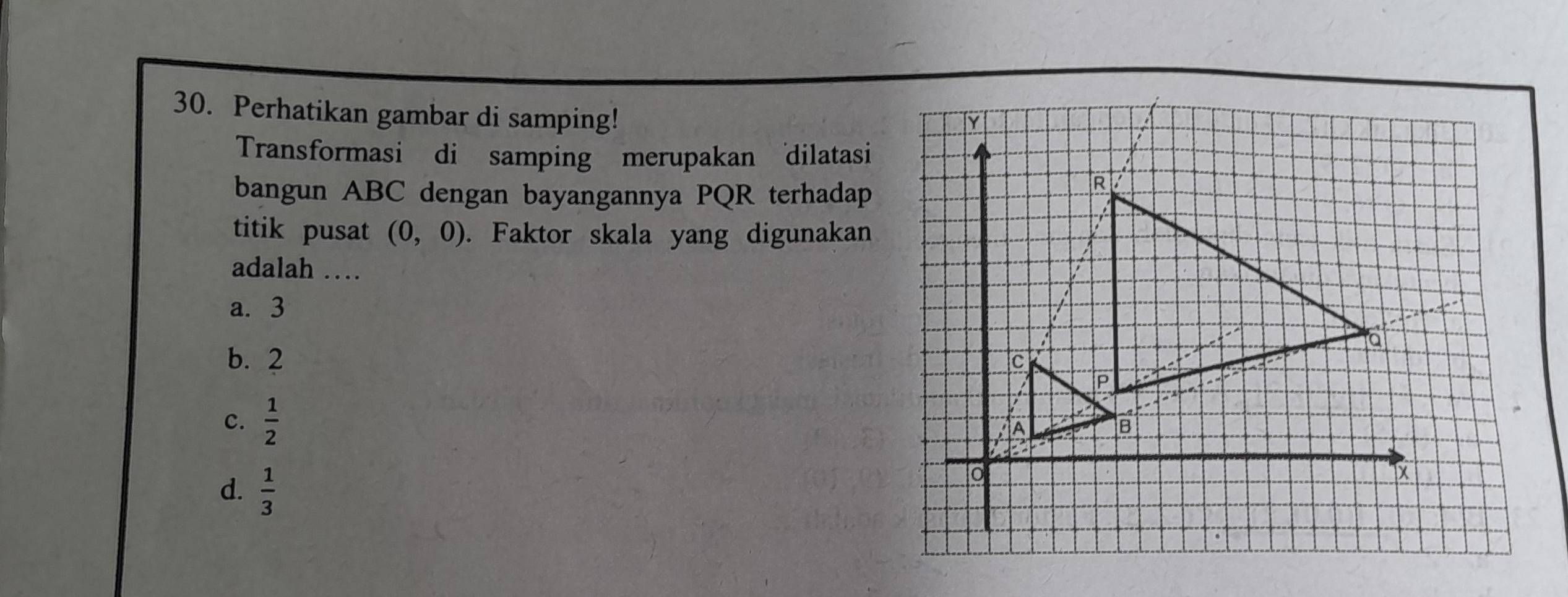 Perhatikan gambar di samping!
Transformasi di samping merupakan dilatasi
bangun ABC dengan bayangannya PQR terhadap
titik pusat (0,0). Faktor skala yang digunakan
adalah …
a. 3
b. 2
c.  1/2 
d.  1/3 