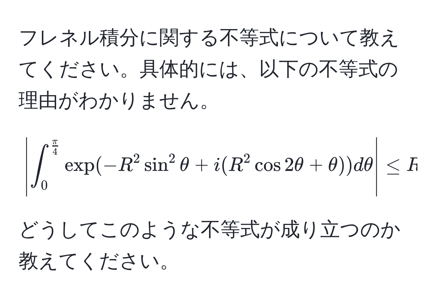 フレネル積分に関する不等式について教えてください。具体的には、以下の不等式の理由がわかりません。  
[
|∈t_0^(fracπ)4 exp(-R^(2 sin^2 θ + i(R^2 cos 2θ + θ)) dθ| ≤ R ∈t_0^fracπ)4 exp(-R^2 sin 2θ) dθ
]  
どうしてこのような不等式が成り立つのか教えてください。