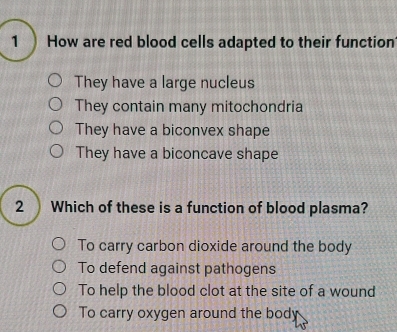 How are red blood cells adapted to their function
They have a large nucleus
They contain many mitochondria
They have a biconvex shape
They have a biconcave shape
2 Which of these is a function of blood plasma?
To carry carbon dioxide around the body
To defend against pathogens
To help the blood clot at the site of a wound
To carry oxygen around the body