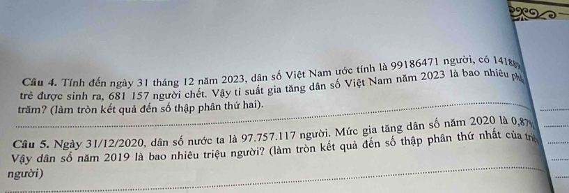 Tính đến ngày 31 tháng 12 năm 2023, dân số Việt Nam ước tính là 99186471 người, có 14188
trẻ được sinh ra, 681 157 người chết. Vậy tỉ suất gia tăng dân số Việt Nam năm 2023 là bao nhiêu ph 
trăm? (làm tròn kết quả đến số thập phân thứ hai). 
Câu 5. Ngày 31/12/2020, dân số nước ta là 97.757. 117 người. Mức gia tăng dân số năm 2020 là 0,87
Vậy dân số năm 2019 là bao nhiêu triệu người? (làm tròn kết quả đến số thập phân thứ nhất của trị 
người)