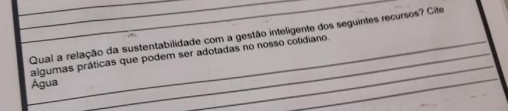 Qual a relação da sustentabilidade com a gestão inteligente dos seguintes recursos? Cite 
algumas práticas que podem ser adotadas no nosso cotidiano. 
Água 
_ 
_ 
_ 
_