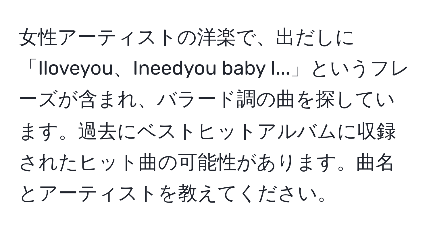 女性アーティストの洋楽で、出だしに「Iloveyou、Ineedyou baby I...」というフレーズが含まれ、バラード調の曲を探しています。過去にベストヒットアルバムに収録されたヒット曲の可能性があります。曲名とアーティストを教えてください。