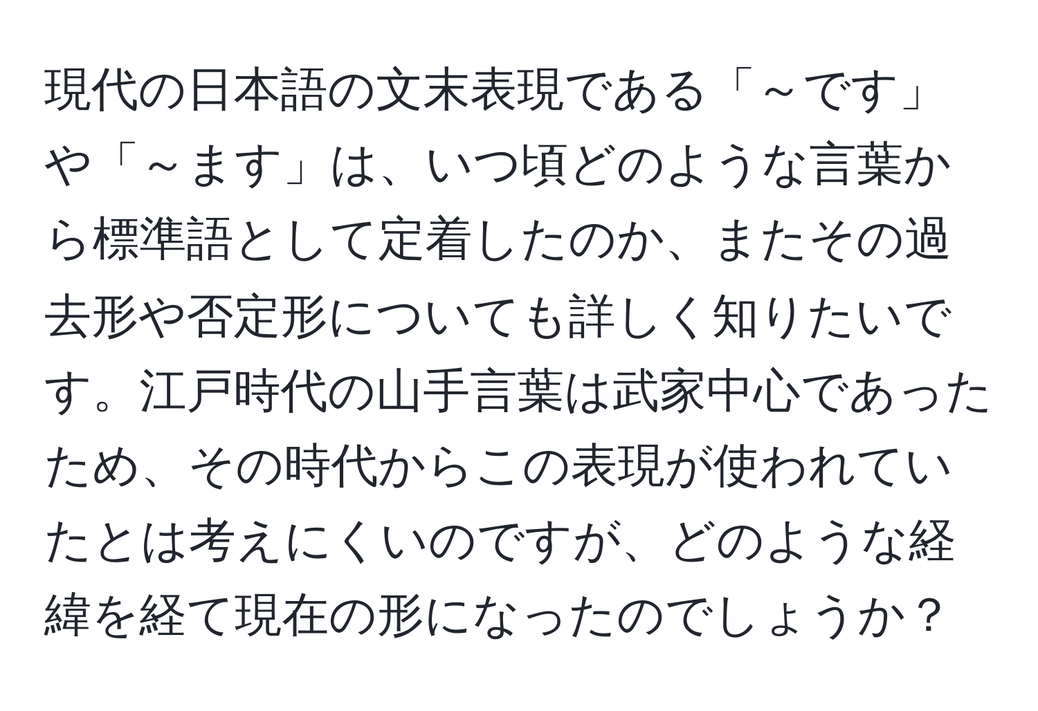 現代の日本語の文末表現である「～です」や「～ます」は、いつ頃どのような言葉から標準語として定着したのか、またその過去形や否定形についても詳しく知りたいです。江戸時代の山手言葉は武家中心であったため、その時代からこの表現が使われていたとは考えにくいのですが、どのような経緯を経て現在の形になったのでしょうか？