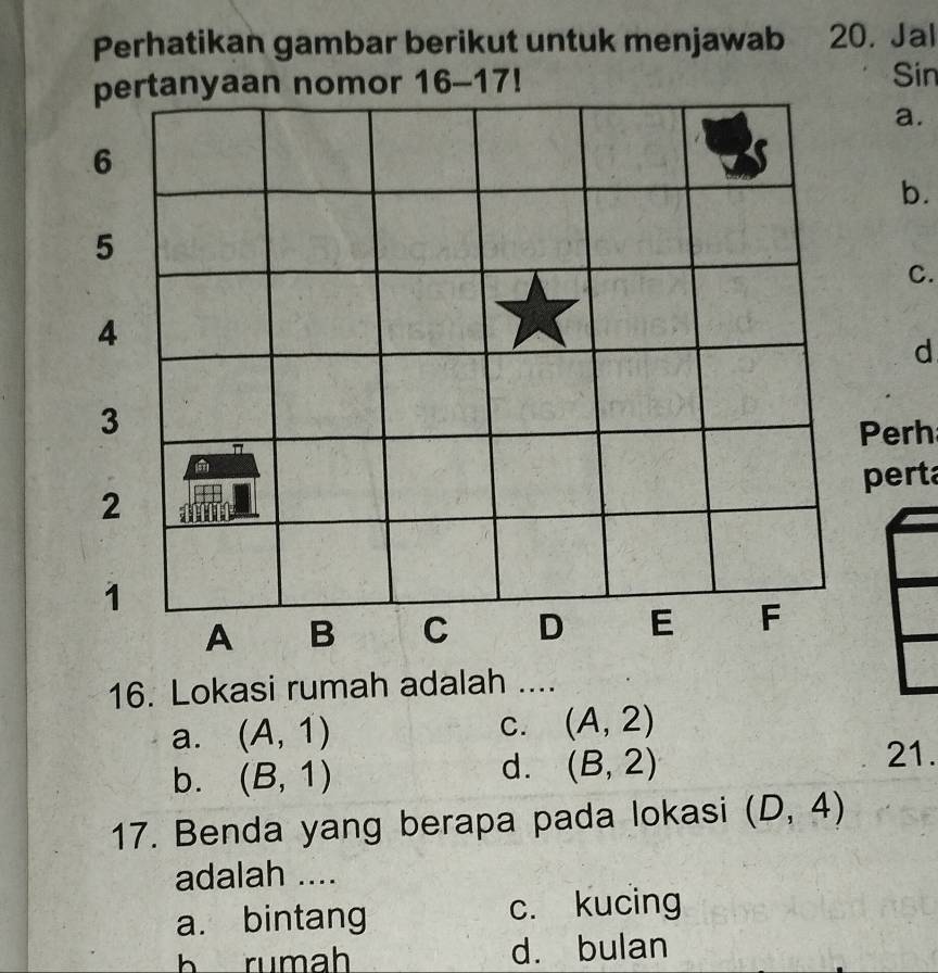 Perhatikan gambar berikut untuk menjawab 20. Jal
pertanyaan nomor 16-17!
Sin
a.
6
b.
5
C.
4
d
3
π Perh
2 perta
1
A B C D E F
16. Lokasi rumah adalah ....
a. (A,1) C. (A,2)
b. (B,1)
d. (B,2) 21.
17. Benda yang berapa pada lokasi (D,4)
adalah ....
a. bintang c. kucing
b rumah d. bulan