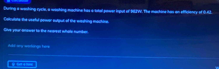 culato 
During a washing cycle, a washing machine has a total power input of 962W. The machine has an efficiency of 0.42. 
Calculate the useful power output of the washing machine. 
Give your answer to the nearest whole number. 
Add any workings here 
Get a hint