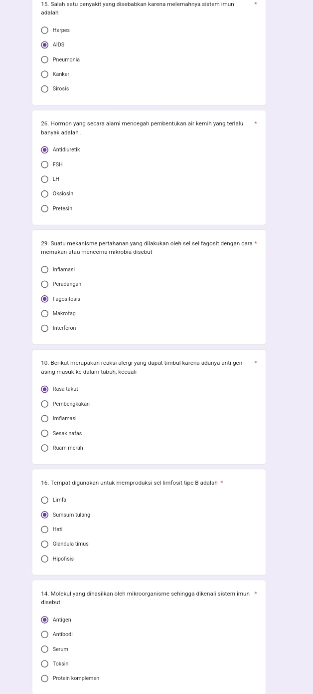 Salah satu penyakit yang disebabkan karena melemahnya sistem imun
adalah
AIDS
Kanke
Sirosis
26. Hormon yang secara alami mencegah pembentukan air kemih yang terlalu
banyak adalah .
FSH
LH
Oksiosin
Pretesin
memakan atau mençerna mikrobia disebut
Inflamasi
Peradangan
Fagositosis
Makrofag
Interferon
10. Berikut merupakan reaksi alergi yang dapat timbul karena adanya anti gen
asing masuk ke dalam tubuḥ, keçuali
Rasa takut
Pembengkakan
Imflamasi
Sesak nafas
Ruam merah
16. Tempat digunakan untuk memproduksi sel limfosit tipe B adalah *
Limfa
Hati
Hipofisis
14. Molekul yang dihasilkan oleh mikroorganisme sehingga dikenali sistem imun
disebut
Antigen
Serum
Toksin
Protein komplemen