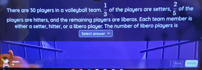 There are 30 players in a volleyball team.  1/3  of the players are setters,  2/5  of the 
players are hitters, and the remaining players are liberos. Each team member is 
either a setter, hitter, or a libero player. The number of libero players is 
Select answer 
Jaiden Reset Subok 
M