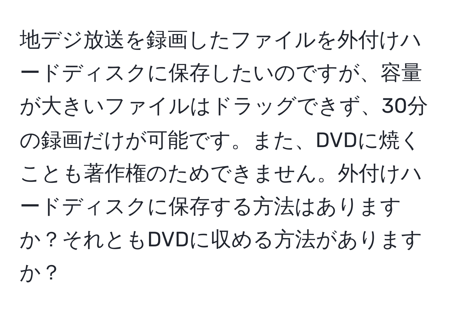 地デジ放送を録画したファイルを外付けハードディスクに保存したいのですが、容量が大きいファイルはドラッグできず、30分の録画だけが可能です。また、DVDに焼くことも著作権のためできません。外付けハードディスクに保存する方法はありますか？それともDVDに収める方法がありますか？