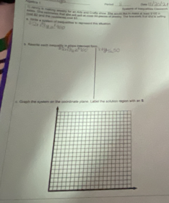 Nastrs _ 
Peried 
_ 
_ 
o ns i meking awary for an Arts and Cratts show. She sous te io mase of leael $100 of Systams of tequaties Casown 
106 52 and the neutaces onil 13
e Virie a sybter of cexquattion to represent this eltuation 
b. Revertle each inequally in plips intercept firm 
c. Graph the system on the coordinate plane. Label the solution region with an S