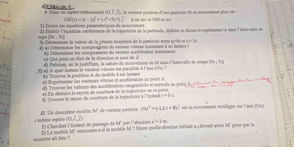 Flcèt
I- Dans un repère orthonormé (0,overline i,overline j) , le vecteur position d'une particule M en mouvement plan est :
OM(t)=(t-1)overline i+(-t^2+7t-7)overline j (t en sec et OM en m)
1) Ecrire les équations paramétriques du mouvement
2) Etablir l'équation cartésienne de la trajectoire de la particule, déduire sa forme et représenter la dans l'intervalle de
mps [0s;5s]
3) Déterminer la valeur de la vitesse moyenne de la particule entre t_0=0s ct t_1=5s
4) a) Déterminer les composantes du vecteur vitesse instantané à un instant t
b) Déterminer les composantes du vecteur accélération instantanée
e) Que peut-on dire de la direction et sens de overline a
d) Préciser, en le justifiant, la nature du mouvement de M dans l'intervalle de temps [0s;5s]
, 5) a) A quel instant le vecteur vitesse est parallèle à l'axe (Ox) ?
b) Trouver la position A du mobile à cet instant
e) Représenter les vecteurs vitesse et accélération au point A.
d) Trouver les valeurs des accélérations tangentielle et normale au point
e) En déduire le rayon de courbure de la trajectoire en ce point.
f) Trouver le rayon de courbure de la trajectoire à l'instant t=0s.
II. Un deuxième mobile M' de vecteur position OM^7=(-1,1.t+8)overline i est en mouvement rectiligne sur l'axe (Ox)
1 même repère (0,vector i,vector j)
1) Chercher l'instant de passage de M° par l'abscisse x'=3m.
2) Le mobile M' rencontre-t-il le mobile M ? Sinon quelle abscisse initiale x₀devrait avoir M' pour que la
ncontre ait lieu ?