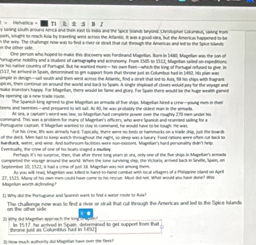 Helvetica = T  B I
y sailing south around Africa and then east to India and the Spice Islands beyond. Christopher Columbus, sailing from
pain, sought to reach Asia by traveling west across the Atlantic. It was a good idea, but the Americas happened to be
n the way. The challenge now was to find a river or strait that cut through the Americas and led to the Spice Islands
n the other side.
One person who hoped to make this discovery was Ferdinand Magellan. Born in 1480, Magellan was the son of
Portuguese nobility and a student of cartography and astronomy. From 1505 to 1512, Magellan sailed on expeditions
for his native country of Portugal. But he wanted more— his own fleet—which the king of Portugal refused to give. In
1517, he arrived in Spain, determined to get support from that throne just as Columbus had in 1492. His plan was
simple in design—sail south and then west across the Atlantic, find a strait that led to Asia, fill his ships with fragrant
spices, then continue on around the world and back to Spain. A single shipload of cloves would pay for the voyage and
make investors happy. For Magellan, there would be fame and glory. For Spain there would be the huge wealth gained
by opening úp a new trade route.
The Spanish king agreed to give Magellan an armada of five ships. Magellan hired a crew—young men in their
teens and twenties—and prepared to set sail. At 40, he was probably the oldest man in the armada.
At sea, a captain's word was law, so Magellan had complete power over the roughly 270 men under his
command. This was a problem for many of Magellan's officers, who were Spanish and resented sailing for a
Portuguese captain. If Magellan wanted to stay in command, he would have to be tough. He was.
For his crew, life was already hard. Typically, there were no beds or hammocks on a trade ship, just the boards
of the deck. Men had to keep watch throughout the night, so sleep was a luxury. Food rations were often cut back to
hardtack, water, and wine. And bathroom facilities were non-existent, Magellan's hard personality didn't help
Eventually, the crew of one of his boats staged a mutiny.
Perhaps It's no surprise, then, that after three long years at sea, only one of the five ships in Magellan's armada
completed the voyage around the world. When the lone surviving ship, the Victoria, arrived back in Seville, Spain, on
September 10, 1522, it had a crew of just 18. Magellan was not among them.
As you will read, Magellan was killed in hand-to-hand combat with local villagers of a Philippine island on April
27, 1521. Many of his own men could have come to his rescue. Most did not. What would you have done? Was
Mogellan worth defending?
1) Why did the Portuguese and Spanish want to find a water route to Asia?
The challenge now was to find a river or strait that cut through the Americas and led to the Spice Islands
on the other side.
2) Why did Magellan approach the king trupain?
In 1517, he arrived in Spain, determined to get support from that
throne just as Columbus had in 1492
3) How much authority did Magellan have over the fleet?