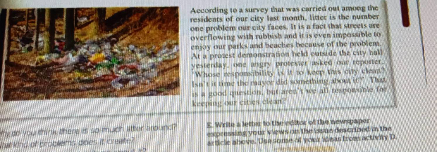 ording to a survey that was carried out among the 
dents of our city last month, litter is the number 
problem our city faces. It is a fact that streets are 
flowing with rubbish and it is even impossible to 
y our parks and beaches because of the problem. 
protest demonstration held outside the city hall 
erday, one angry protester asked our reporter. 
ose responsibility is it to keep this city clean? 
t it time the mayor did something about it?' That 
good question, but aren’t we all responsible for 
ping our citics clean? 
E. Write a letter to the editor of the newspaper 
Why do you think there is so much litter around? expressing your views on the issue described in the 
What kind of problems does it create? 
article above. Use some of your ideas from activity D.