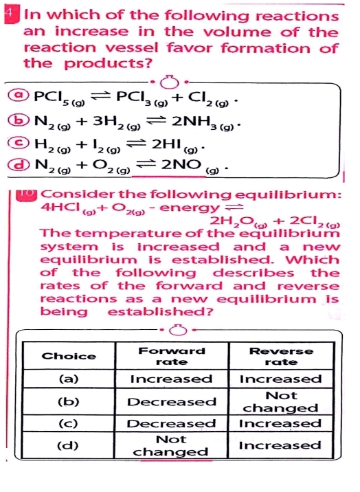 In which of the following reactions
an increase in the volume of the
reaction vessel favor formation of
the products?
a PCl_5(g)leftharpoons PCl_3(g)+Cl_2(g).
N_2(g)+3H_2(g)leftharpoons 2NH_3(g).
H_2(g)+I_2(g)leftharpoons 2HI_(g).
d N_2(g)+O_2(g)leftharpoons 2NO_(g). 
C o nsider the following equilibrium:
4HCl_(g)+O_2(g)-energyleftharpoons
2H_2O_(g)+2Cl_2(g)
The temperature of the equilibrium
system is increased and a new 
equilibrium is established. Which
of the following describes the 
rates of the forward and reverse 
reactions as a new equilibrium is
being established?