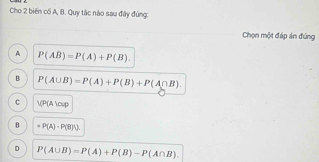 Cáu z
Cho 2 biến cố A, B. Quy tắc nào sau đây đúng:
Chọn một đáp án đúng
A P(Aoverline B)=P(A)+P(B).
B P(A∪ B)=P(A)+P(B)+P(A∩ B).
C |(P(A|cup
B =P(A)-P(B)V).
D P(A∪ B)=P(A)+P(B)-P(A∩ B).