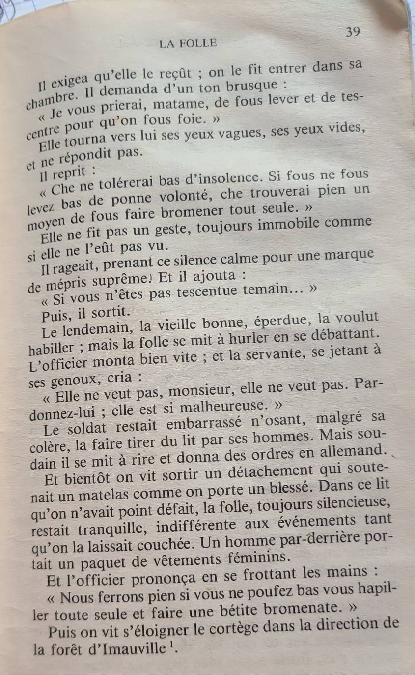 LA FOLLE
Il exigea qu'elle le reçût ; on le fit entrer dans sa
chambre. Il demanda d'un ton brusque :
« Je vous prierai, matame, de fous lever et de tes-
centre pour qu'on fous foie. »
Elle tourna vers lui ses yeux vagues, ses yeux vides,
et ne répondit pas.
Il reprit :
« Che ne tolérerai bas d'insolence. Si fous ne fous
levez bas de ponne volonté, che trouverai pien un
moyen de fous faire bromener tout seule. »
Elle ne fit pas un geste, toujours immobile comme
si elle ne l'eût pas vu.
Il rageait, prenant ce silence calme pour une marque
de mépris suprême. Et il ajouta :
« Si vous n'êtes pas tescentue temain... »
Puis, il sortit.
Le lendemain, la vieille bonne, éperdue, la voulut
habiller ; mais la folle se mit à hurler en se débattant.
L'officier monta bien vite ; et la servante, se jetant à
ses genoux, cria :
« Elle ne veut pas, monsieur, elle ne veut pas. Par-
donnez-lui ; elle est si malheureuse. »
Le soldat restait embarrassé n^, fosant, malgré sa
colère, la faire tirer du lit par ses hommes. Mais sou-
dain il se mit à rire et donna des ordres en allemand.
Et bientôt on vit sortir un détachement qui soute-
nait un matelas comme on porte un blessé. Dans ce lit
qu'on n’avait point défait, la folle, toujours silencieuse,
restait tranquille, indifférente aux événements tant
qu'on la laissait couchée. Un homme par-derrière por-
tait un paquet de vêtements féminins.
Et l'officier prononça en se frottant les mains :
« Nous ferrons pien si vous ne poufez bas vous hapil-
ler toute seule et faire une bétite bromenate. »
Puis on vit S' léloigner le cortège dans la direction de  
la forêt d'Imauville '.