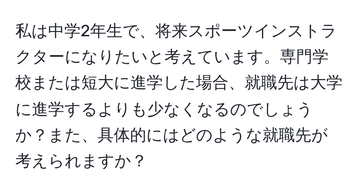 私は中学2年生で、将来スポーツインストラクターになりたいと考えています。専門学校または短大に進学した場合、就職先は大学に進学するよりも少なくなるのでしょうか？また、具体的にはどのような就職先が考えられますか？