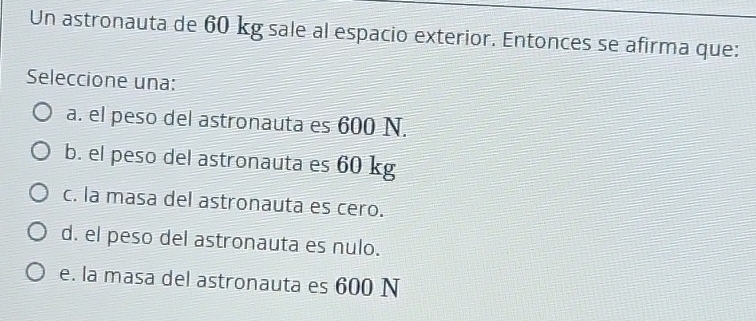 Un astronauta de 60 kg sale al espacio exterior. Entonces se afirma que:
Seleccione una:
a. el peso del astronauta es 600 N.
b. el peso del astronauta es 60 kg
c. la masa del astronauta es cero.
d. el peso del astronauta es nulo.
e. la masa del astronauta es 600 N