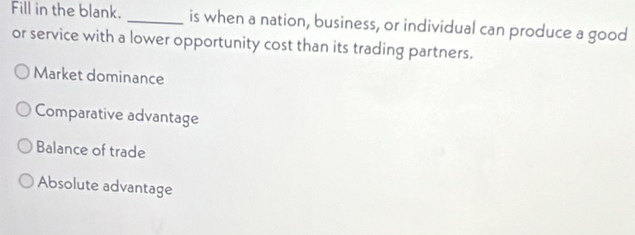 Fill in the blank. _is when a nation, business, or individual can produce a good
or service with a lower opportunity cost than its trading partners.
Market dominance
Comparative advantage
Balance of trade
Absolute advantage