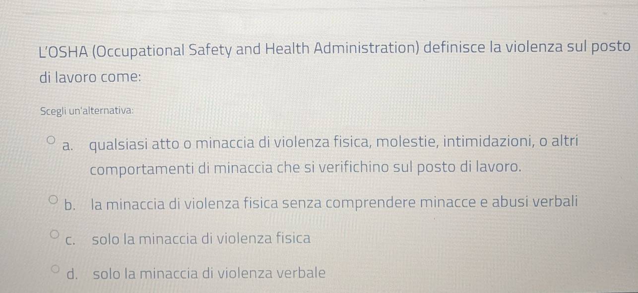 L’OSHA (Occupational Safety and Health Administration) definisce la violenza sul posto
di lavoro come:
Scegli un'alternativa:
a. qualsiasi atto o minaccia di violenza fisica, molestie, intimidazioni, o altri
comportamenti di minaccia che si verifichino sul posto di lavoro.
b. la minaccia di violenza fisica senza comprendere minacce e abusi verbali
c. solo la minaccia di violenza fisica
d. solo la minaccia di violenza verbale