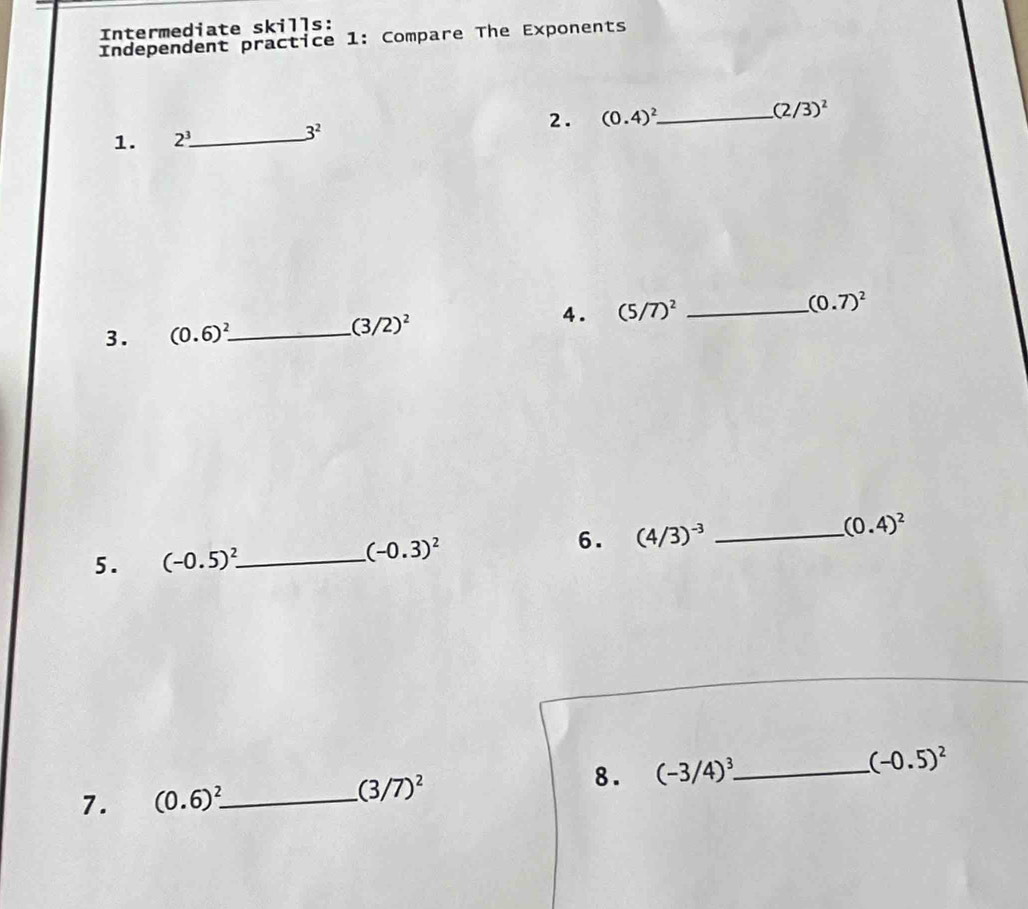 Intermediate skills: 
Independent practice 1: Compare The Exponents 
2. (0.4)^2 _
(2/3)^2
1. 2^3. _ 3^2
4. (5/7)^2 _
(0.7)^2
3. (0.6)^2 _
(3/2)^2
(0.4)^2
5. (-0.5)^2 _
(-0.3)^2
6. (4/3)^-3 _ 
7. (0.6)^2 _ (3/7)^2 8. (-3/4)^3 _ (-0.5)^2